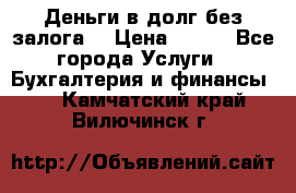 Деньги в долг без залога  › Цена ­ 100 - Все города Услуги » Бухгалтерия и финансы   . Камчатский край,Вилючинск г.